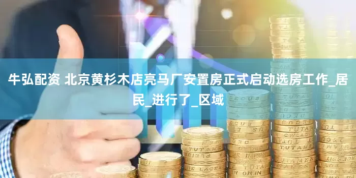 牛弘配资 北京黄杉木店亮马厂安置房正式启动选房工作_居民_进行了_区域