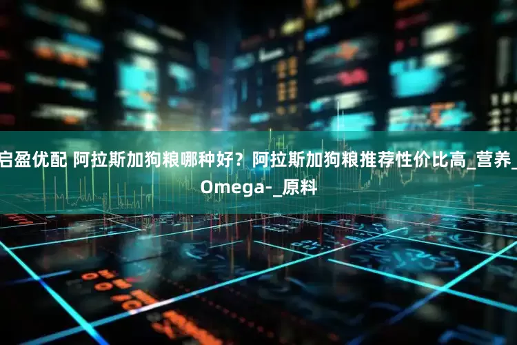 启盈优配 阿拉斯加狗粮哪种好？阿拉斯加狗粮推荐性价比高_营养_Omega-_原料