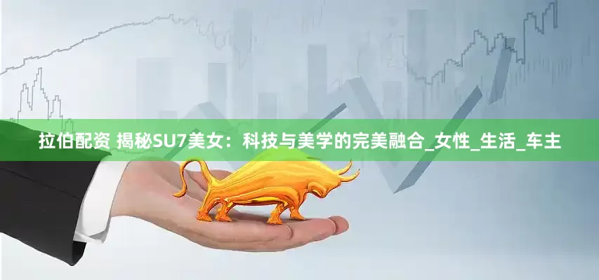 拉伯配资 揭秘SU7美女：科技与美学的完美融合_女性_生活_车主