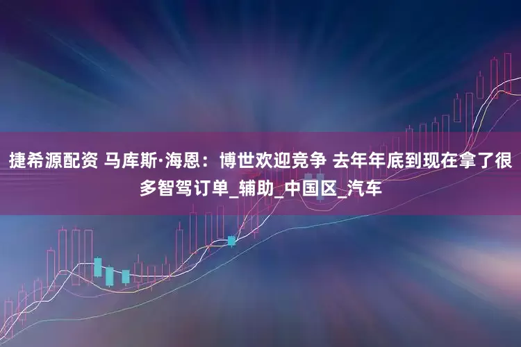 捷希源配资 马库斯·海恩：博世欢迎竞争 去年年底到现在拿了很多智驾订单_辅助_中国区_汽车