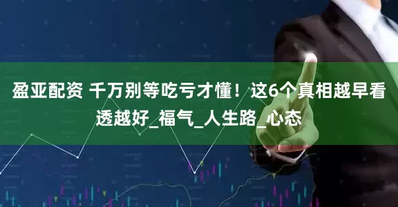盈亚配资 千万别等吃亏才懂！这6个真相越早看透越好_福气_人生路_心态