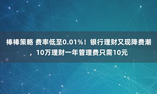 棒棒策略 费率低至0.01%！银行理财又现降费潮，10万理财一年管理费只需10元