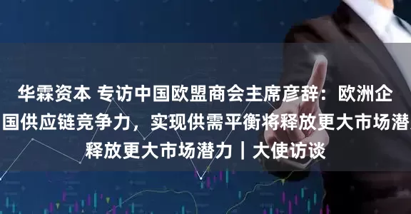 华霖资本 专访中国欧盟商会主席彦辞：欧洲企业回流印证中国供应链竞争力，实现供需平衡将释放更大市场潜力｜大使访谈