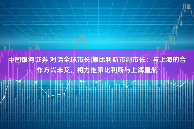 中国银河证券 对话全球市长|第比利斯市副市长：与上海的合作方兴未艾，将力推第比利斯与上海直航