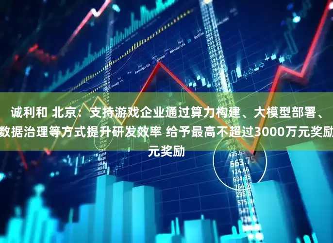诚利和 北京：支持游戏企业通过算力构建、大模型部署、数据治理等方式提升研发效率 给予最高不超过3000万元奖励