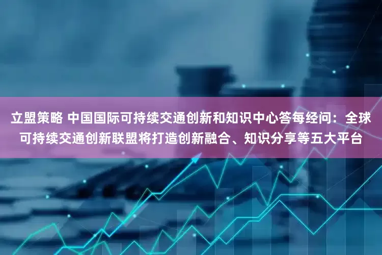 立盟策略 中国国际可持续交通创新和知识中心答每经问：全球可持续交通创新联盟将打造创新融合、知识分享等五大平台