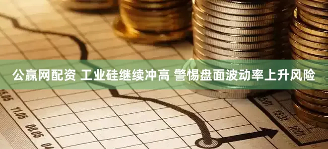 公赢网配资 工业硅继续冲高 警惕盘面波动率上升风险