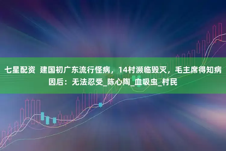 七星配资  建国初广东流行怪病，14村濒临毁灭，毛主席得知病因后：无法忍受_陈心陶_血吸虫_村民