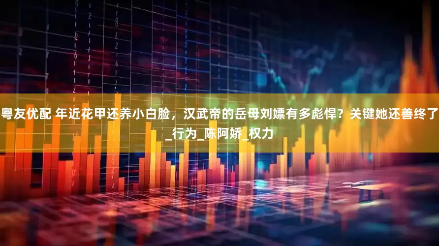 粤友优配 年近花甲还养小白脸，汉武帝的岳母刘嫖有多彪悍？关键她还善终了_行为_陈阿娇_权力