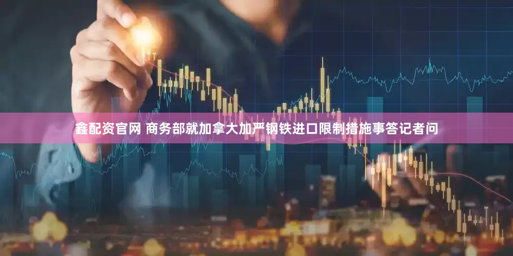鑫配资官网 商务部就加拿大加严钢铁进口限制措施事答记者问