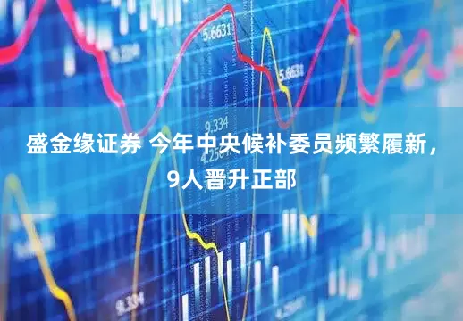 盛金缘证券 今年中央候补委员频繁履新，9人晋升正部