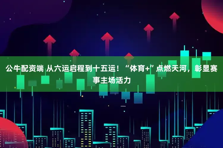 公牛配资端 从六运启程到十五运！“体育+”点燃天河，彰显赛事主场活力