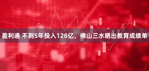 盈利通 不到5年投入128亿，佛山三水晒出教育成绩单