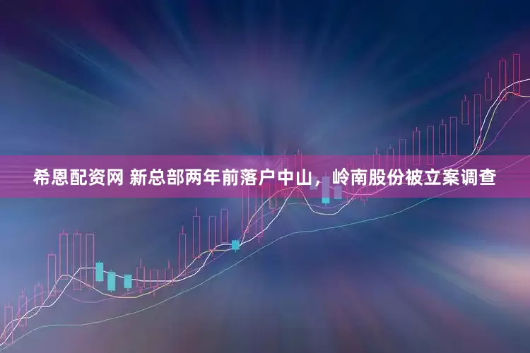 希恩配资网 新总部两年前落户中山，岭南股份被立案调查