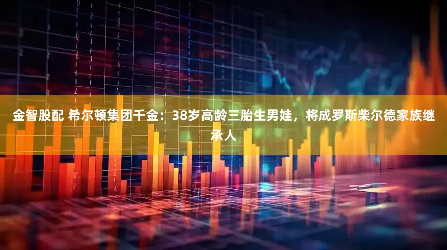 金智股配 希尔顿集团千金：38岁高龄三胎生男娃，将成罗斯柴尔德家族继承人