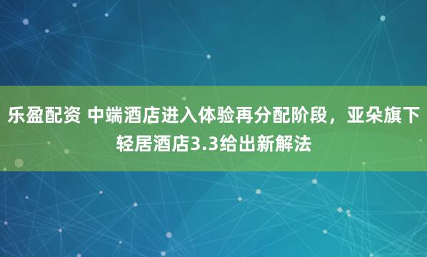 乐盈配资 中端酒店进入体验再分配阶段，亚朵旗下轻居酒店3.3给出新解法