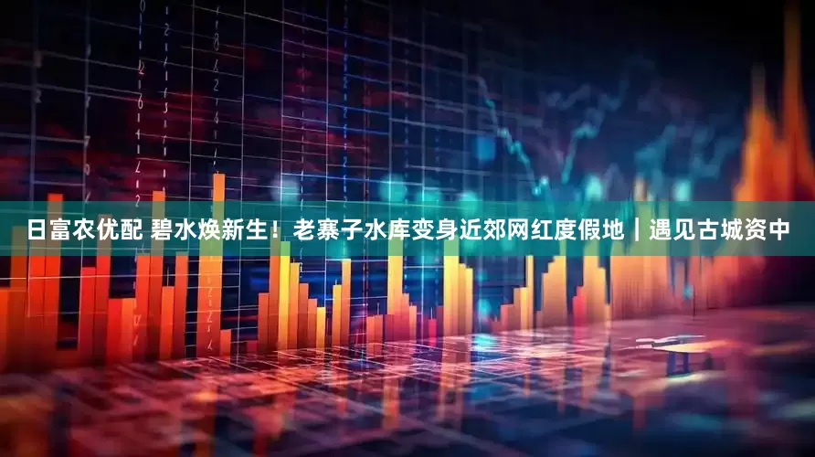 日富农优配 碧水焕新生！老寨子水库变身近郊网红度假地｜遇见古城资中